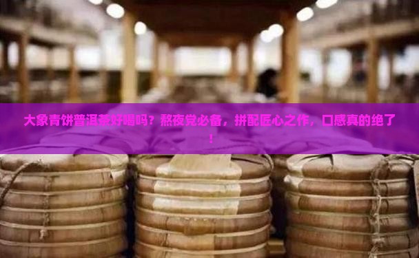 大象青饼普洱茶好喝吗？熬夜党必备，拼配匠心之作，口感真的绝了！