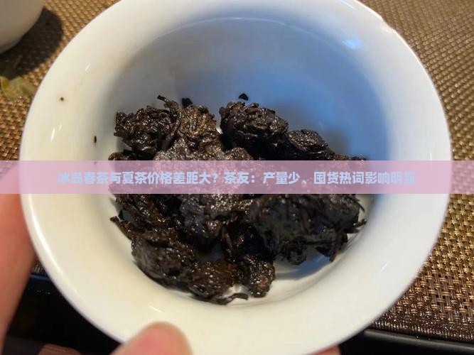 冰岛春茶与夏茶价格差距大？茶友：产量少、囤货热词影响明显