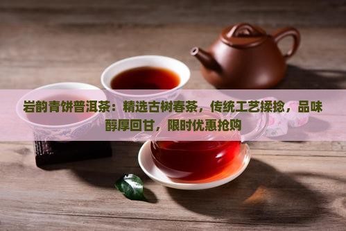 岩韵青饼普洱茶：精选古树春茶，传统工艺揉捻，品味醇厚回甘，限时优惠抢购