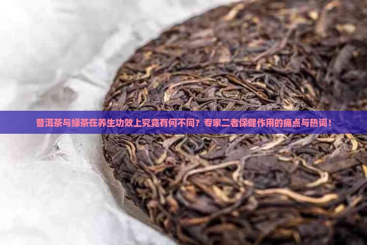普洱茶与绿茶在养生功效上究竟有何不同？专家二者保健作用的痛点与热词！