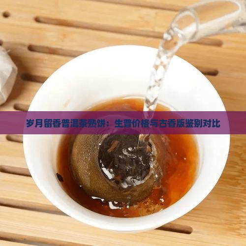 岁月留香普洱茶熟饼：生普价格与古香版鉴别对比