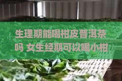 生理期能喝柑皮普洱茶吗 女生经期可以喝小柑橘普洱茶吗