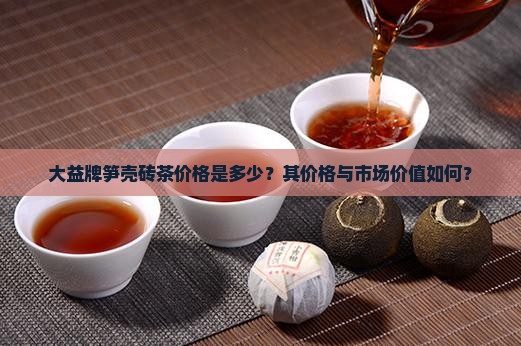 大益牌笋壳砖茶价格是多少？其价格与市场价值如何？