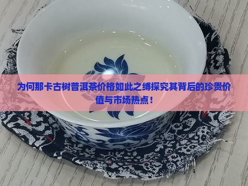 为何那卡古树普洱茶价格如此之缚探究其背后的珍贵价值与市场热点！