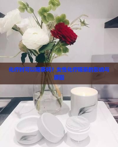 化疗时可以喝茶吗？女性化疗喝茶的影响与原因