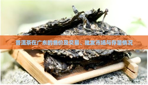 普洱茶在广东的售价及交易、批发市场与存量情况