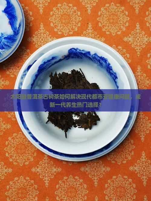 太阳鼓普洱茶古树茶如何解决现代都市亚健康问题，成新一代养生热门选择？