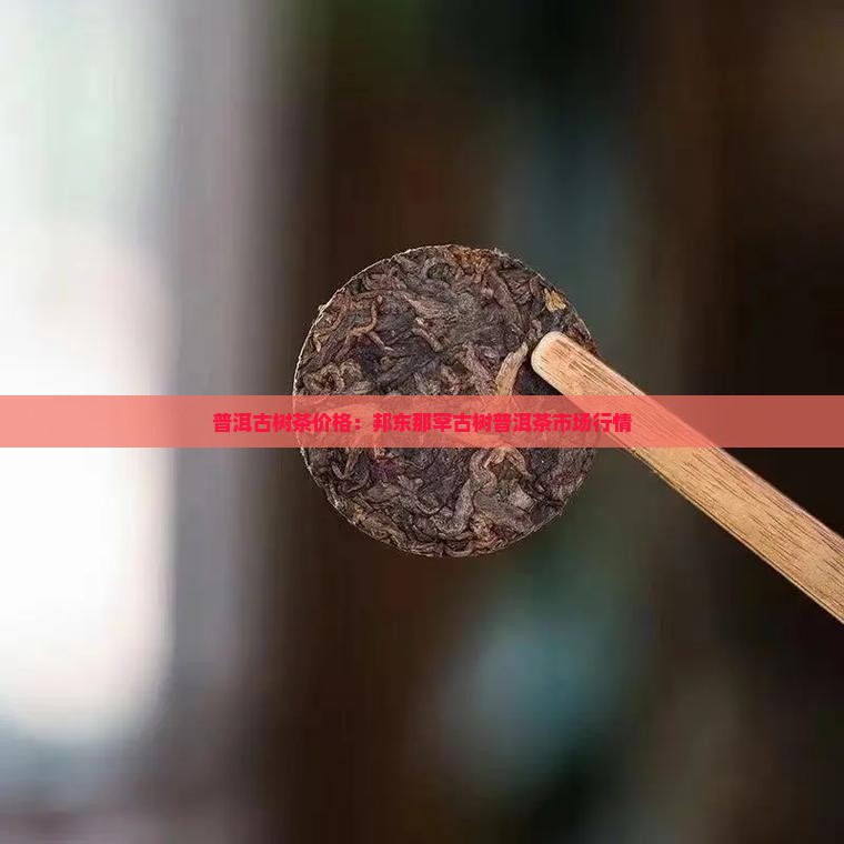 普洱古树茶价格：邦东那罕古树普洱茶市场行情