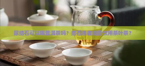 尿结石可以喝普洱茶吗？结石患者能否饮用茶叶茶？