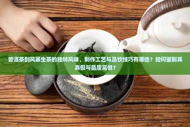 普洱茶刮风寨生茶的独特风味、制作工艺与品饮技巧有哪些？如何鉴别其真假与品质高低？