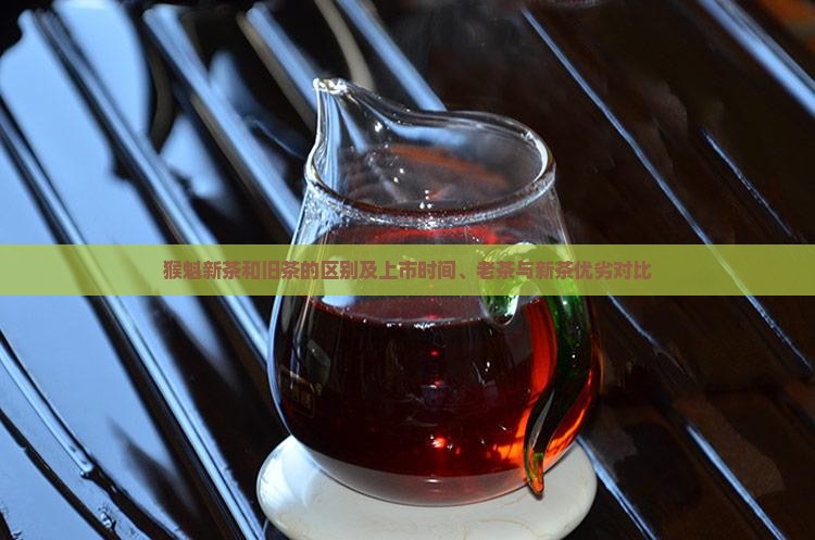 猴魁新茶和旧茶的区别及上市时间、老茶与新茶优劣对比
