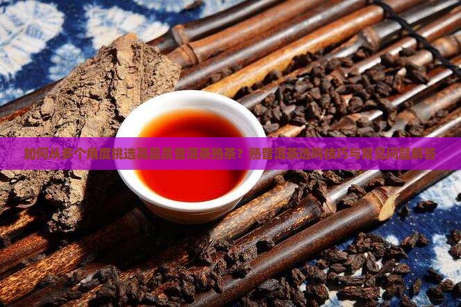 如何从多个角度挑选高品质普洱茶熟茶？熟普洱茶选购技巧与常见问题解答