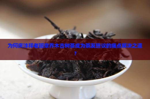 为何庆沣祥老班章乔木古树茶成为茶友热议的痛点解决之道？