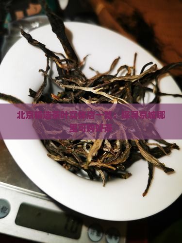 北京精选茶叶实体店一览：探寻京城哪里可购好茶