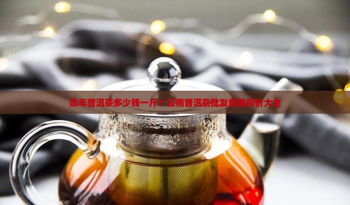 陈年普洱茶多少钱一斤？云南普洱茶批发最新报价大全