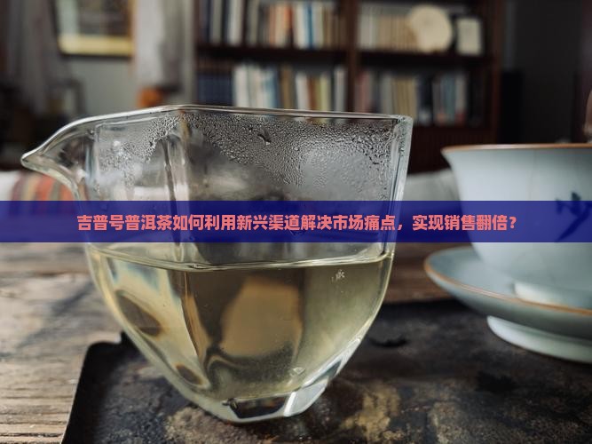 吉普号普洱茶如何利用新兴渠道解决市场痛点，实现销售翻倍？