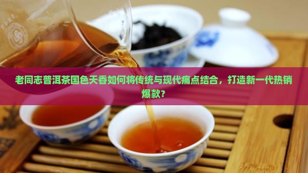 老同志普洱茶国色天香如何将传统与现代痛点结合，打造新一代热销爆款？