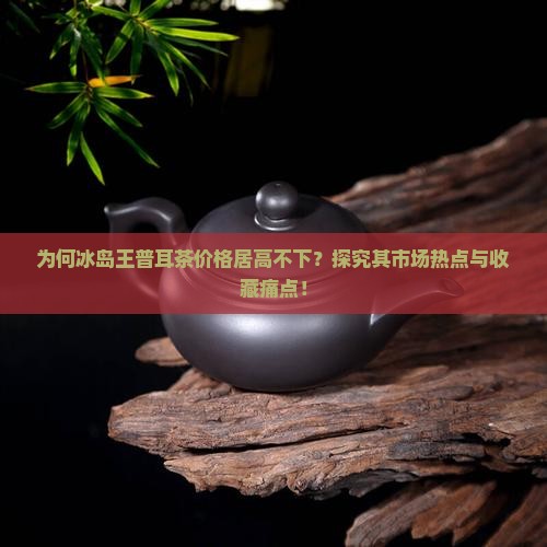 为何冰岛王普耳茶价格居高不下？探究其市场热点与收藏痛点！