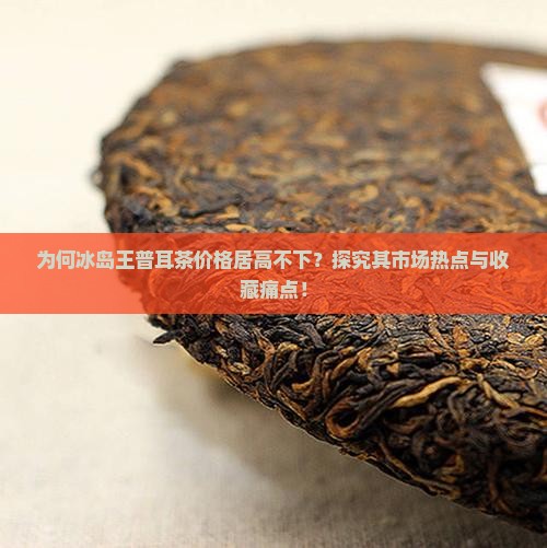 为何冰岛王普耳茶价格居高不下？探究其市场热点与收藏痛点！
