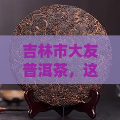 吉林市大友普洱茶