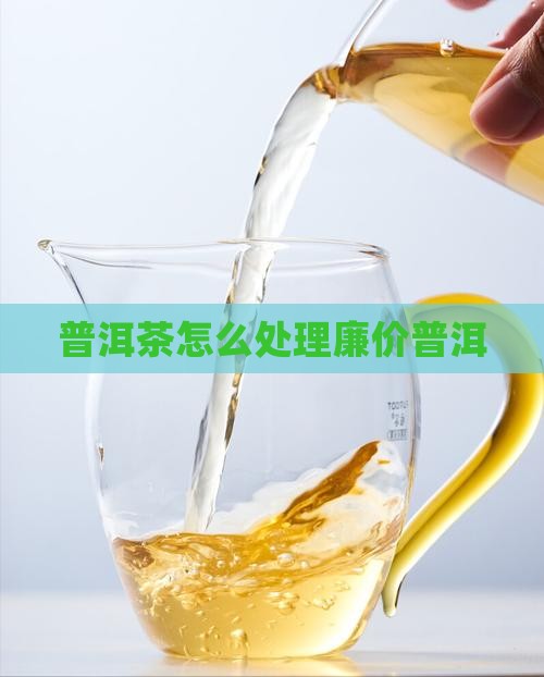 廉价普洱茶怎么处理的