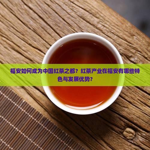 福安如何成为中国红茶之都？红茶产业在福安有哪些特色与发展优势？