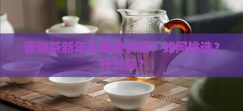 普洱茶新年礼物送长辈？如何挑选？什么好？