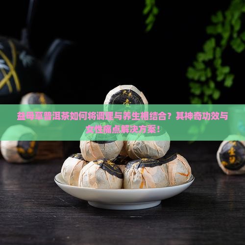 益母草普洱茶如何将调理与养生相结合？其神奇功效与女性痛点解决方案！