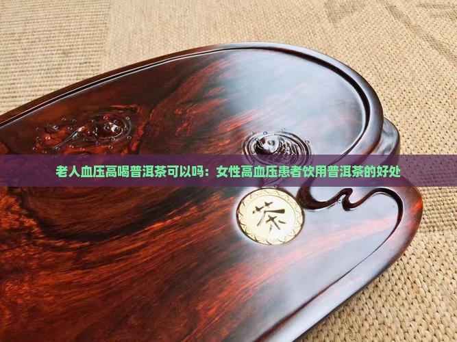 老人血压高喝普洱茶可以吗：女性高血压患者饮用普洱茶的好处