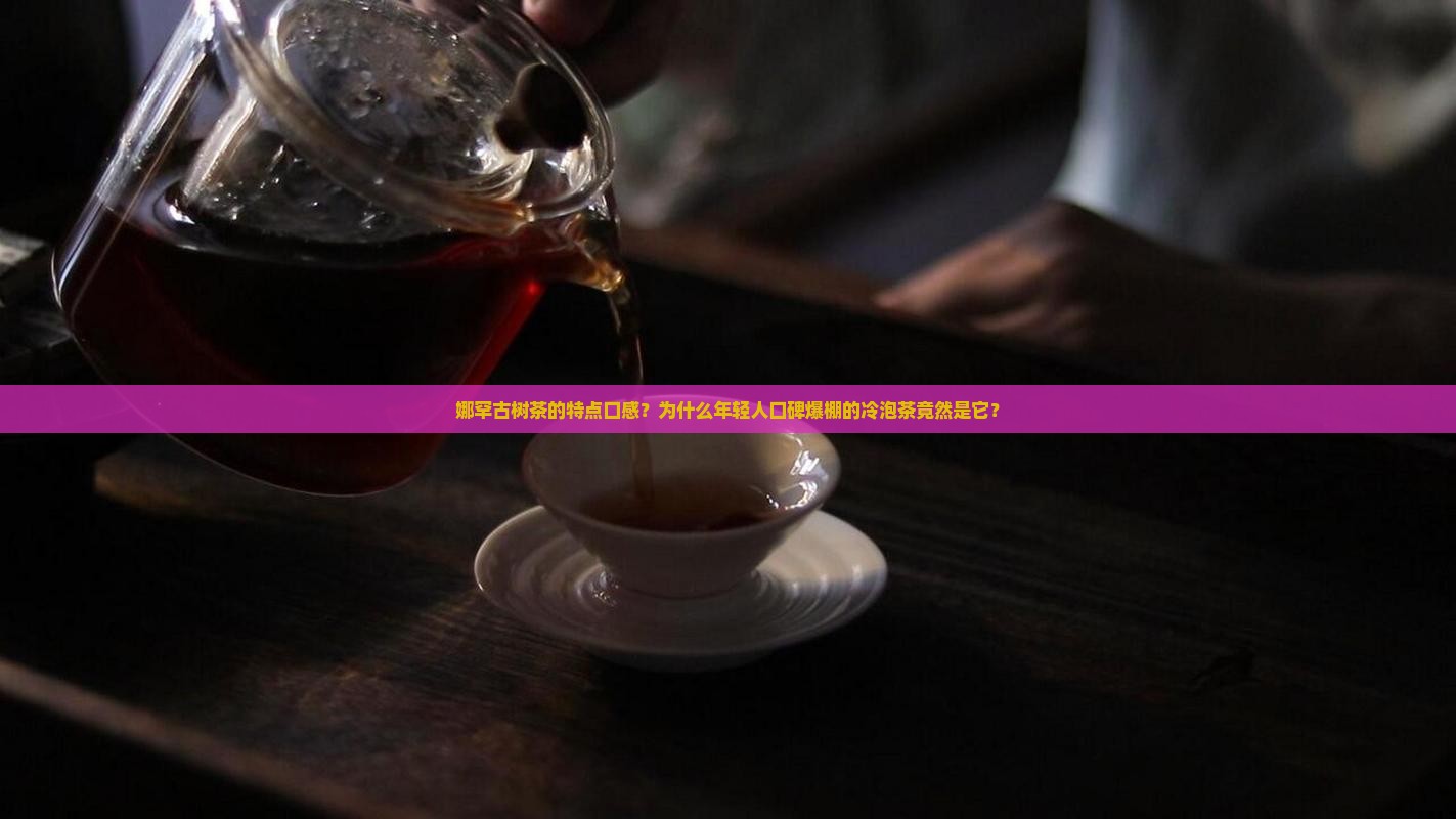娜罕古树茶的特点口感？为什么年轻人口碑爆棚的冷泡茶竟然是它？