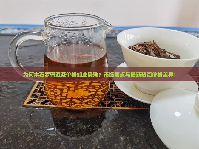 为何木石罗普洱茶价格如此悬殊？市场痛点与最新热词价格差异！