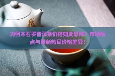 为何木石罗普洱茶价格如此悬殊？市场痛点与最新热词价格差异！