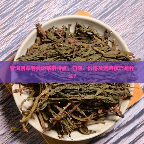 普洱班章老曼峨茶的特点、口感、价格及选购技巧是什么？
