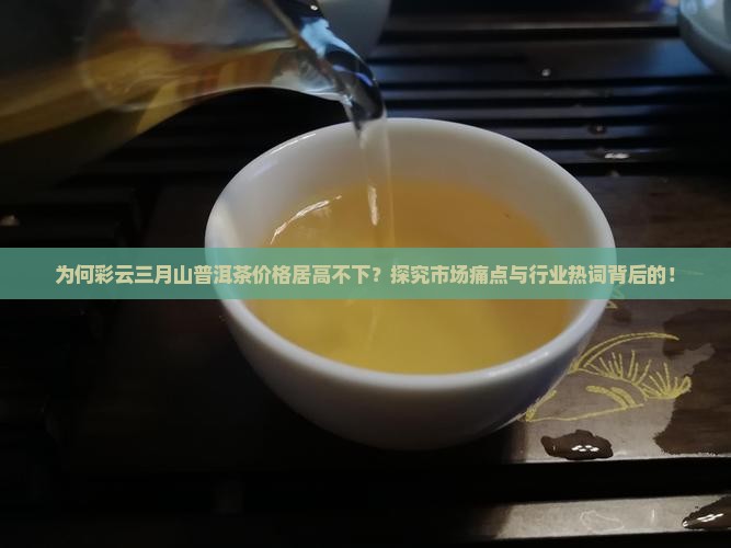 为何彩云三月山普洱茶价格居高不下？探究市场痛点与行业热词背后的！