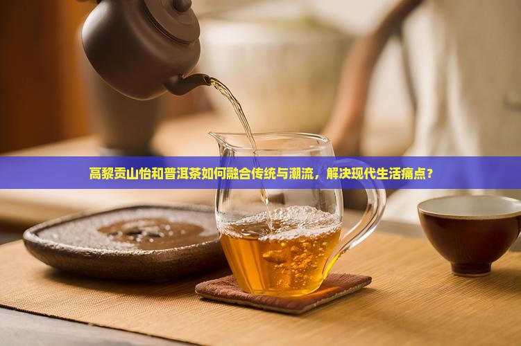 高黎贡山怡和普洱茶如何融合传统与潮流，解决现代生活痛点？