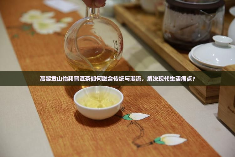 高黎贡山怡和普洱茶如何融合传统与潮流，解决现代生活痛点？