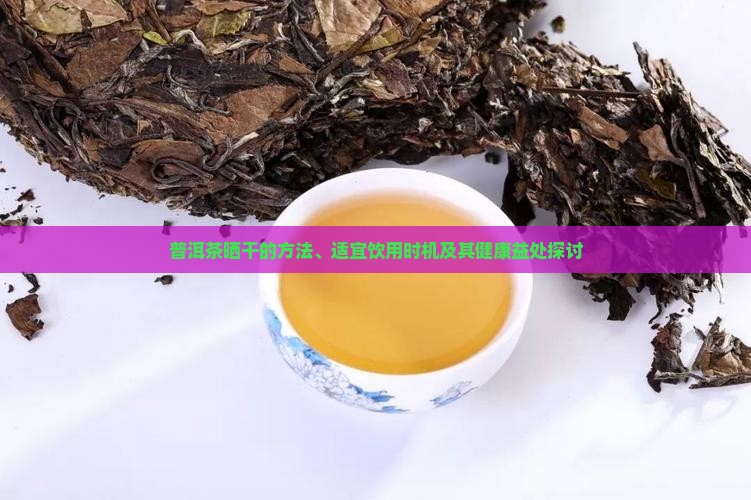 普洱茶晒干的方法、适宜饮用时机及其健康益处探讨