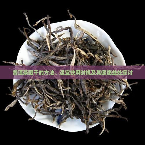 普洱茶晒干的方法、适宜饮用时机及其健康益处探讨
