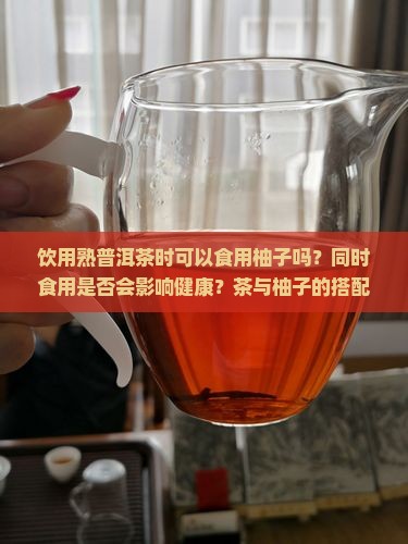 饮用熟普洱茶时可以食用柚子吗？同时食用是否会影响健康？茶与柚子的搭配宜忌有哪些？