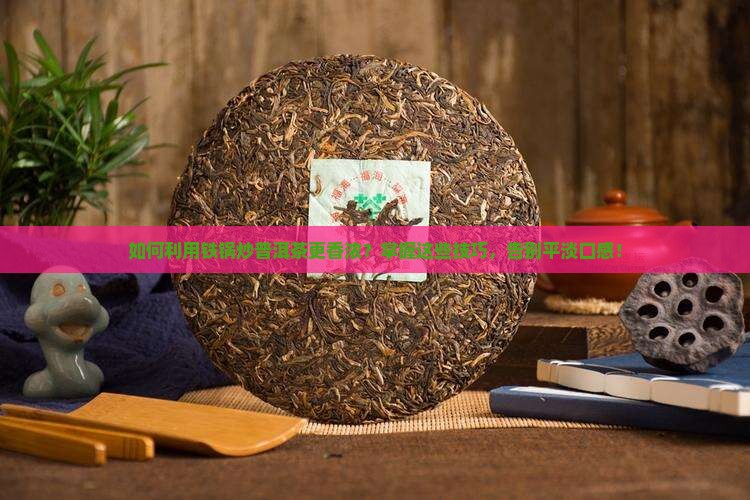 如何利用铁锅炒普洱茶更香浓？掌握这些技巧，告别平淡口感！