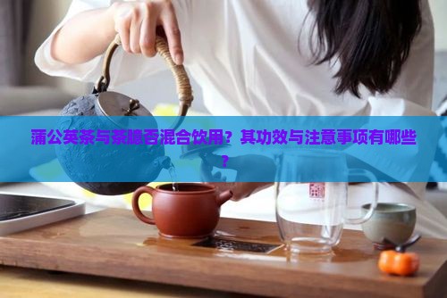 蒲公英茶与茶臆否混合饮用？其功效与注意事项有哪些？