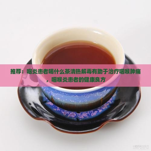 推荐：咽炎患者喝什么茶清热解毒有助于治疗咽喉肿痛，咽喉炎患者的健康良方
