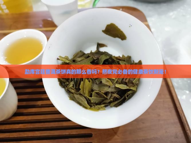 勐库宫廷普洱茶饼真的那么香吗？熬夜党必备的健康茶饮新宠！