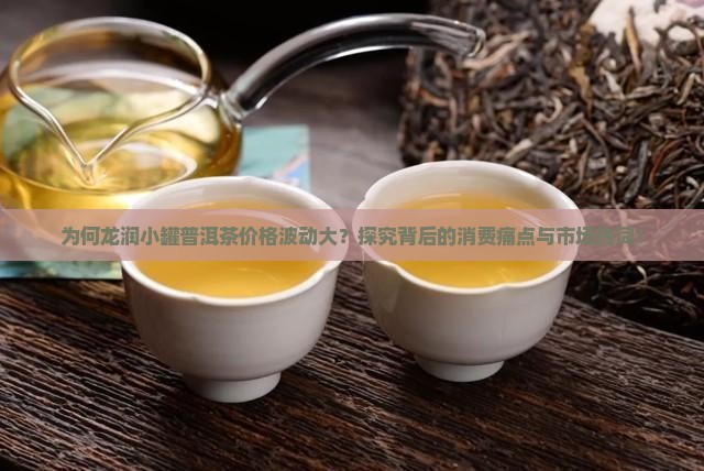为何龙润小罐普洱茶价格波动大？探究背后的消费痛点与市场热词！