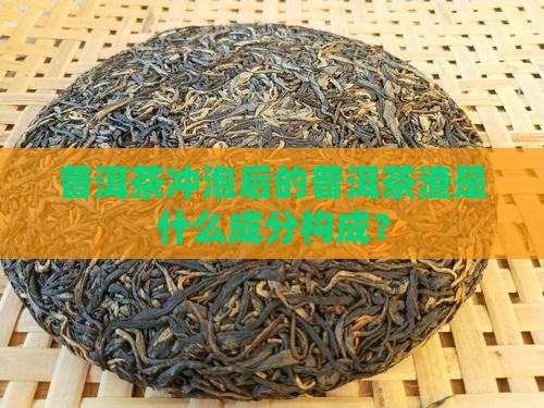 普洱茶冲泡后的普洱茶渣是什么成分构成? 普洱茶冲泡后的普洱茶渣是什么成分构成?