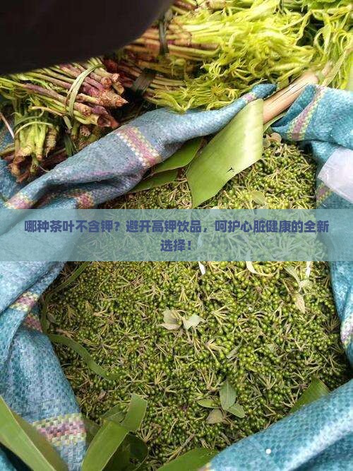 哪种茶叶不含钾？避开高钾饮品，呵护心脏健康的全新选择！