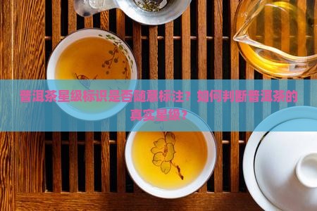 普洱茶星级标识是否随意标注？如何判断普洱茶的真实星级？