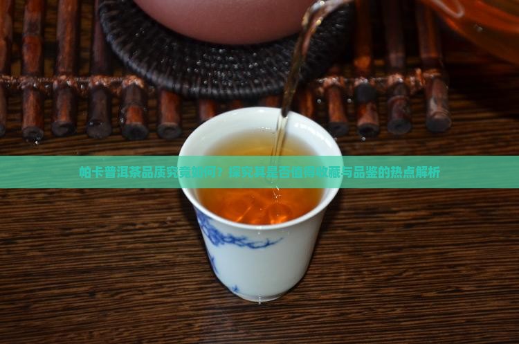 帕卡普洱茶品质究竟如何？探究其是否值得收藏与品鉴的热点解析