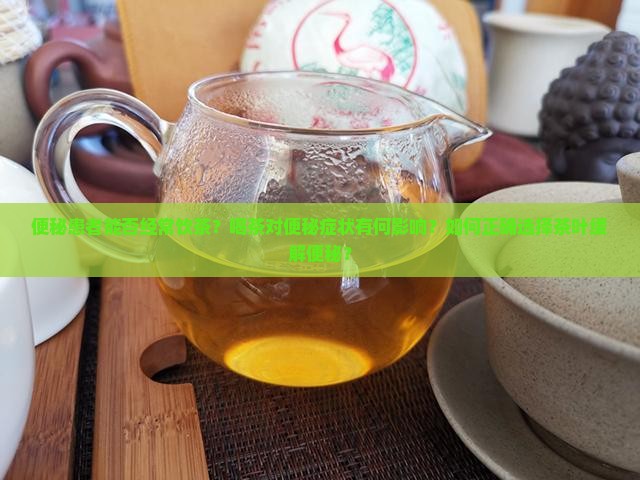 便秘患者能否经常饮茶？喝茶对便秘症状有何影响？如何正确选择茶叶缓解便秘？