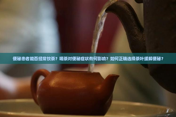 便秘患者能否经常饮茶？喝茶对便秘症状有何影响？如何正确选择茶叶缓解便秘？